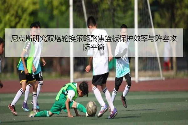 尼克斯研究双塔轮换策略聚焦篮板保护效率与阵容攻防平衡