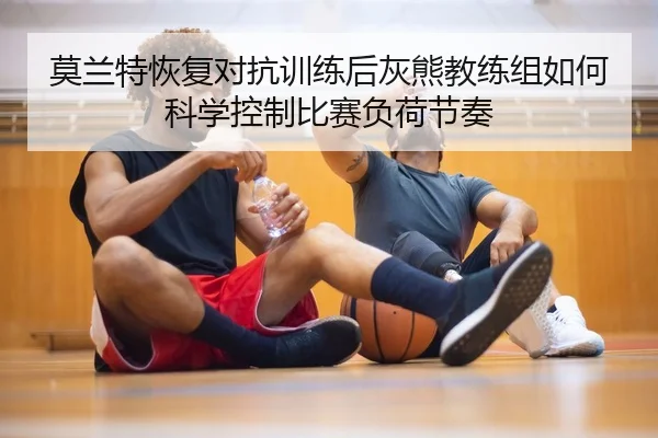 莫兰特恢复对抗训练后灰熊教练组如何科学控制比赛负荷节奏